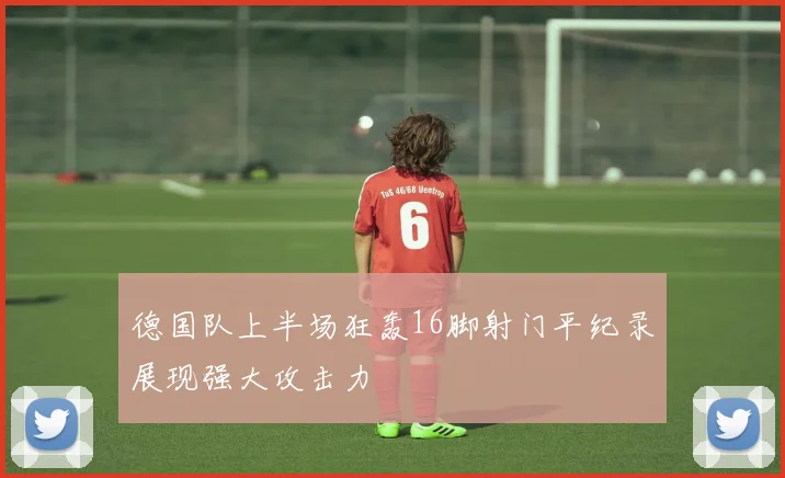 德国队上半场狂轰16脚射门平纪录展现强大攻击力