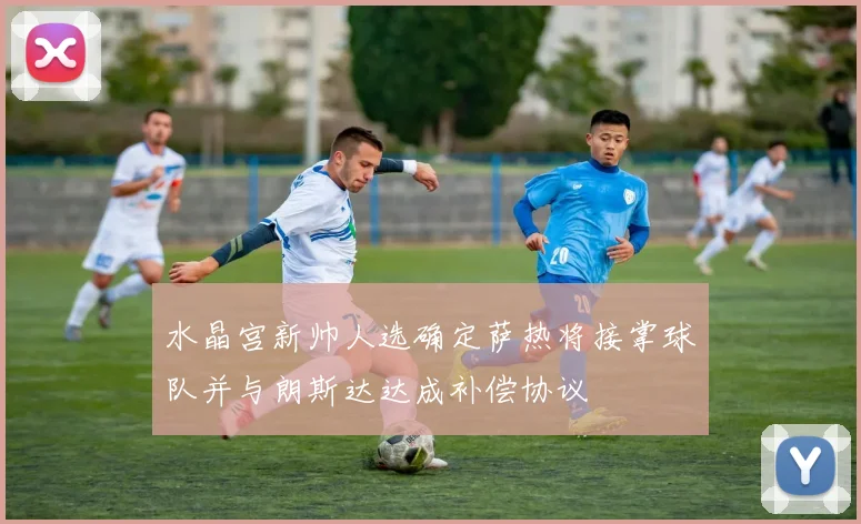 水晶宫新帅人选确定萨热将接掌球队并与朗斯达达成补偿协议