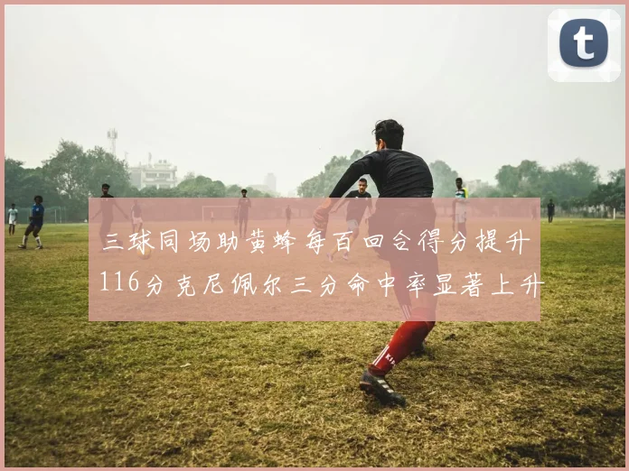 三球同场助黄蜂每百回合得分提升116分克尼佩尔三分命中率显著上升近10