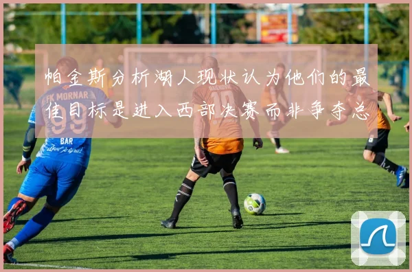 帕金斯分析湖人现状认为他们的最佳目标是进入西部决赛而非争夺总冠军