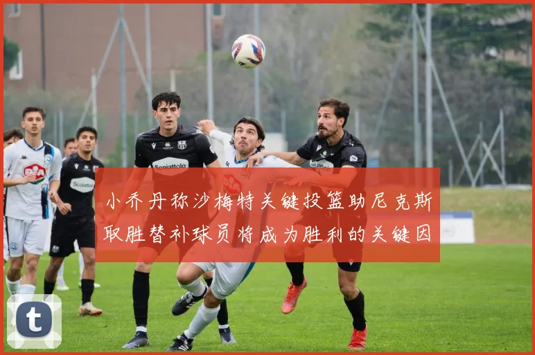 小乔丹称沙梅特关键投篮助尼克斯取胜替补球员将成为胜利的关键因素