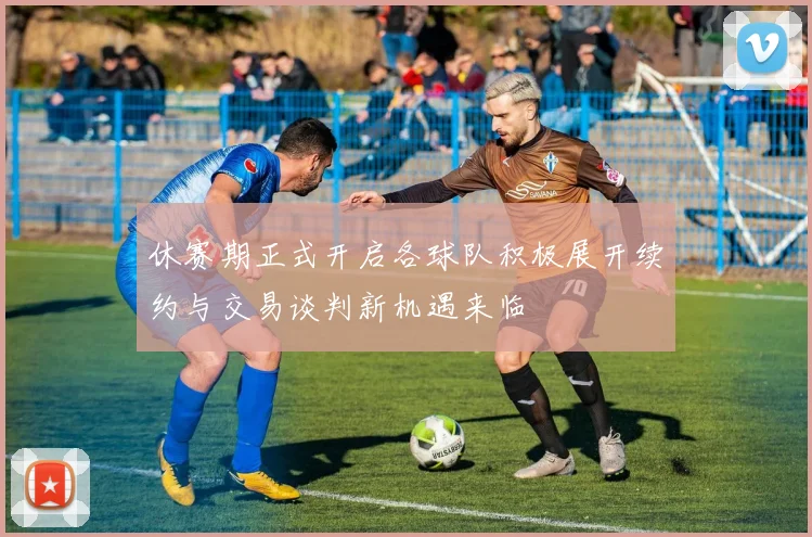 休赛期正式开启各球队积极展开续约与交易谈判新机遇来临