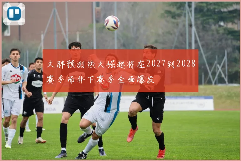 文胖预测热火崛起将在2027到2028赛季而非下赛季全面爆发